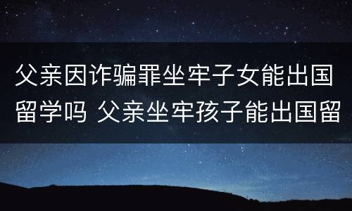 父亲因诈骗罪坐牢子女能出国留学吗 父亲坐牢孩子能出国留学吗