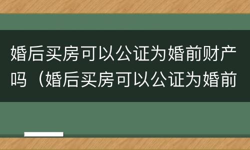 婚后买房可以公证为婚前财产吗（婚后买房可以公证为婚前财产吗怎么办）