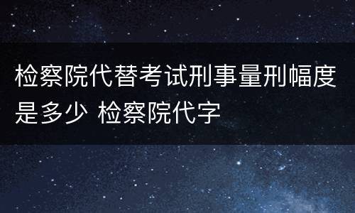 检察院代替考试刑事量刑幅度是多少 检察院代字