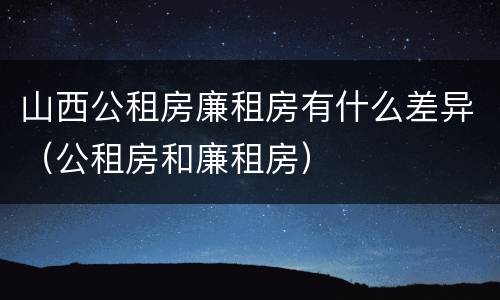 山西公租房廉租房有什么差异（公租房和廉租房）