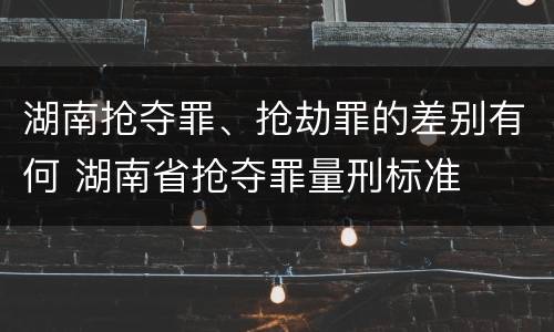 湖南抢夺罪、抢劫罪的差别有何 湖南省抢夺罪量刑标准