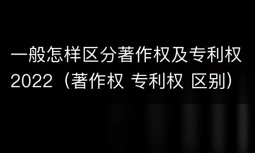 一般怎样区分著作权及专利权2022（著作权 专利权 区别）