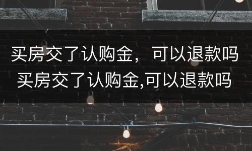买房交了认购金，可以退款吗 买房交了认购金,可以退款吗