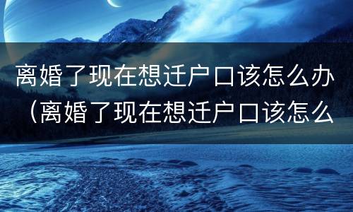 离婚了现在想迁户口该怎么办（离婚了现在想迁户口该怎么办呢）