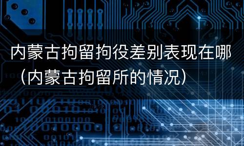 内蒙古拘留拘役差别表现在哪（内蒙古拘留所的情况）