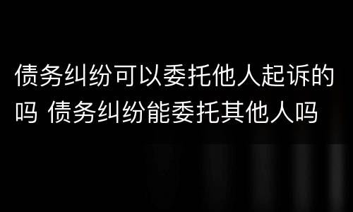 债务纠纷可以委托他人起诉的吗 债务纠纷能委托其他人吗