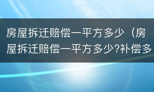 房屋拆迁赔偿一平方多少（房屋拆迁赔偿一平方多少?补偿多少钱?）