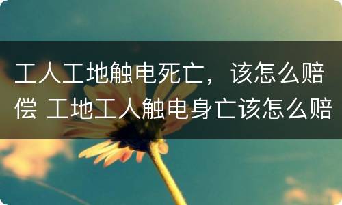 工人工地触电死亡，该怎么赔偿 工地工人触电身亡该怎么赔偿