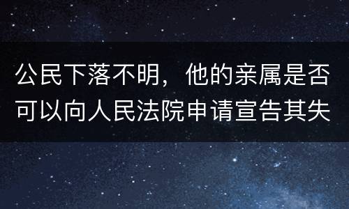 公民下落不明，他的亲属是否可以向人民法院申请宣告其失踪或者申请宣告其死亡