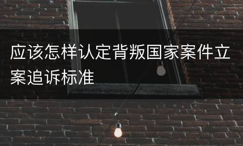 应该怎样认定背叛国家案件立案追诉标准