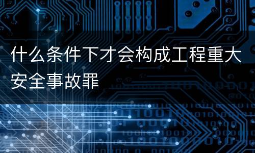 什么条件下才会构成工程重大安全事故罪