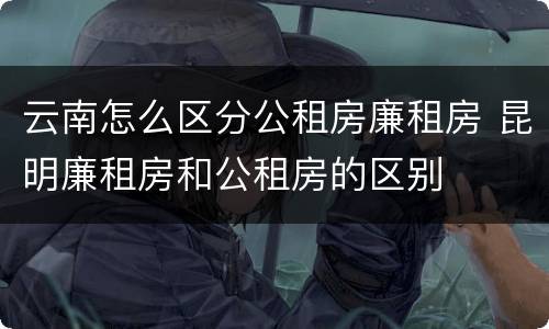 云南怎么区分公租房廉租房 昆明廉租房和公租房的区别