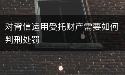 对背信运用受托财产需要如何判刑处罚