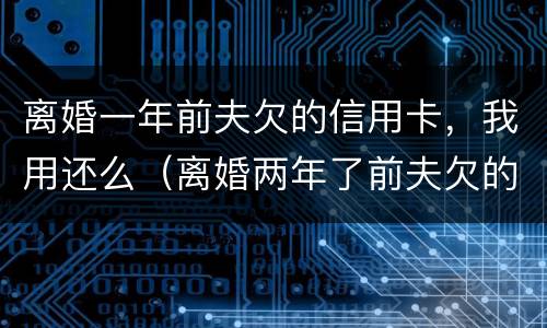 离婚一年前夫欠的信用卡，我用还么（离婚两年了前夫欠的信用卡）