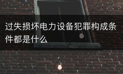 过失损坏电力设备犯罪构成条件都是什么
