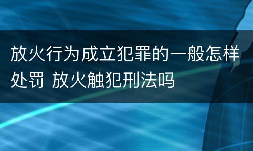 放火行为成立犯罪的一般怎样处罚 放火触犯刑法吗