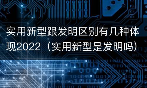实用新型跟发明区别有几种体现2022（实用新型是发明吗）