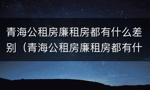 青海公租房廉租房都有什么差别（青海公租房廉租房都有什么差别吗）