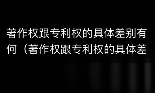 著作权跟专利权的具体差别有何（著作权跟专利权的具体差别有何不同）