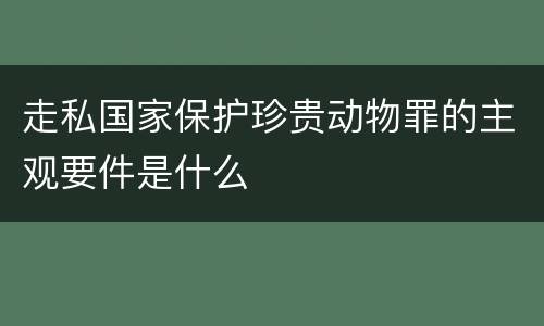 走私国家保护珍贵动物罪的主观要件是什么