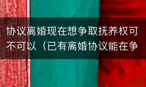 协议离婚现在想争取抚养权可不可以（已有离婚协议能在争抚养权吗）