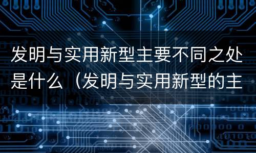 发明与实用新型主要不同之处是什么（发明与实用新型的主要区别）