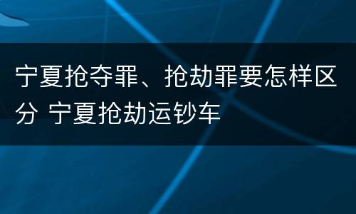 宁夏抢夺罪、抢劫罪要怎样区分 宁夏抢劫运钞车
