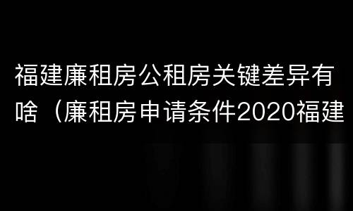 福建廉租房公租房关键差异有啥（廉租房申请条件2020福建）