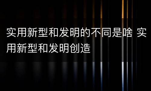 实用新型和发明的不同是啥 实用新型和发明创造