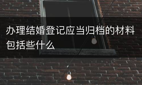 办理结婚登记应当归档的材料包括些什么