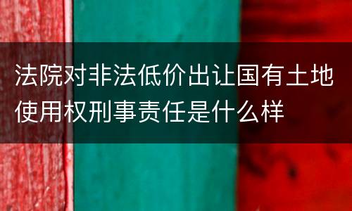 法院对非法低价出让国有土地使用权刑事责任是什么样