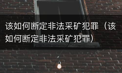 该如何断定非法采矿犯罪（该如何断定非法采矿犯罪）
