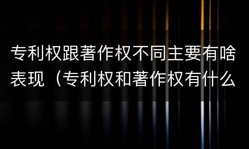 专利权跟著作权不同主要有啥表现（专利权和著作权有什么区别）