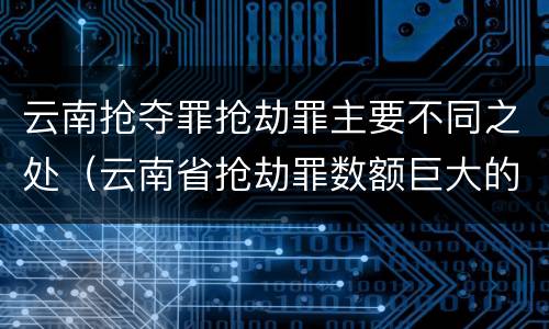 云南抢夺罪抢劫罪主要不同之处（云南省抢劫罪数额巨大的标准）