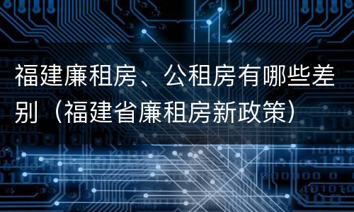 福建廉租房、公租房有哪些差别（福建省廉租房新政策）