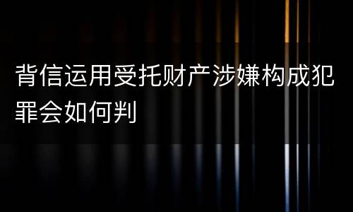 背信运用受托财产涉嫌构成犯罪会如何判