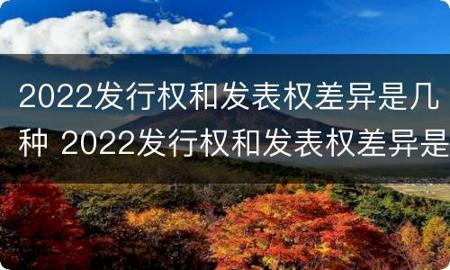 2022发行权和发表权差异是几种 2022发行权和发表权差异是几种类型