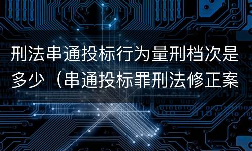 刑法串通投标行为量刑档次是多少（串通投标罪刑法修正案）
