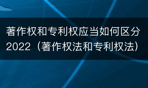 著作权和专利权应当如何区分2022（著作权法和专利权法）