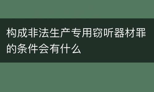 构成非法生产专用窃听器材罪的条件会有什么