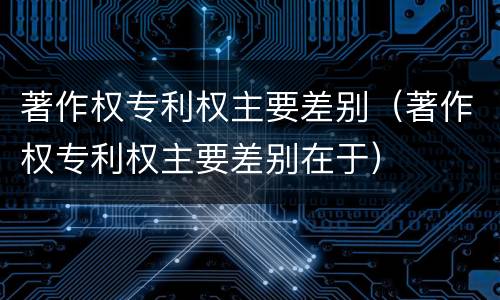 著作权专利权主要差别（著作权专利权主要差别在于）