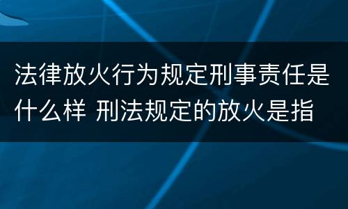 法律放火行为规定刑事责任是什么样 刑法规定的放火是指