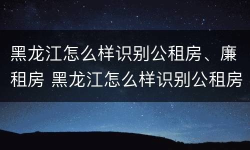 黑龙江怎么样识别公租房、廉租房 黑龙江怎么样识别公租房,廉租房是否合法