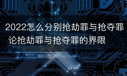 2022怎么分别抢劫罪与抢夺罪 论抢劫罪与抢夺罪的界限