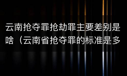 云南抢夺罪抢劫罪主要差别是啥（云南省抢夺罪的标准是多少?）