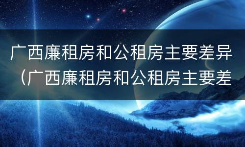 广西廉租房和公租房主要差异（广西廉租房和公租房主要差异在哪里）