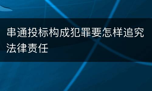串通投标构成犯罪要怎样追究法律责任