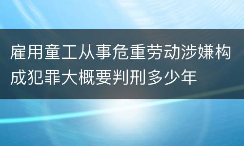 雇用童工从事危重劳动涉嫌构成犯罪大概要判刑多少年