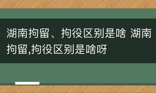 湖南拘留、拘役区别是啥 湖南拘留,拘役区别是啥呀