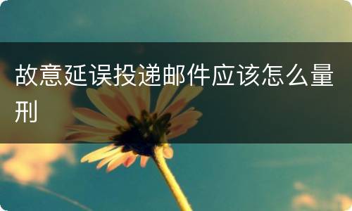 故意延误投递邮件应该怎么量刑
